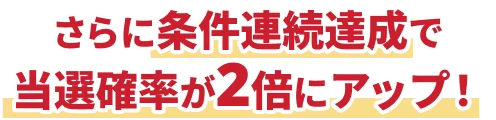 さらに条件連続達成で当選確率が2倍にアップ！