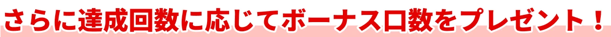 さらに達成回数に応じてボーナス口数をプレゼント！
