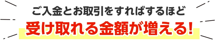 ご入金とお取引をすればするほど受け取れる金額が増える！